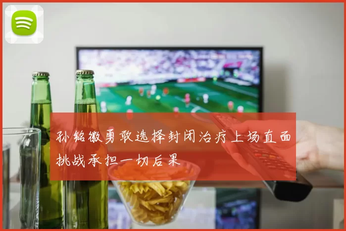 孙铭徽勇敢选择封闭治疗上场直面挑战承担一切后果