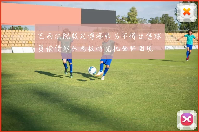 巴西法院裁定博塔弗戈不得出售球员偿债球队老板特克托面临困境