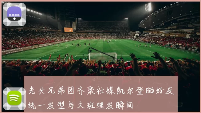 光头兄弟团齐聚社媒凯尔登晒好友统一发型与文班理发瞬间