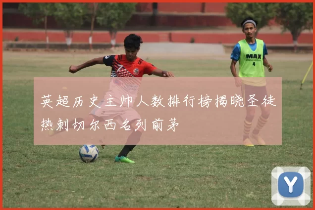 英超历史主帅人数排行榜揭晓圣徒热刺切尔西名列前茅