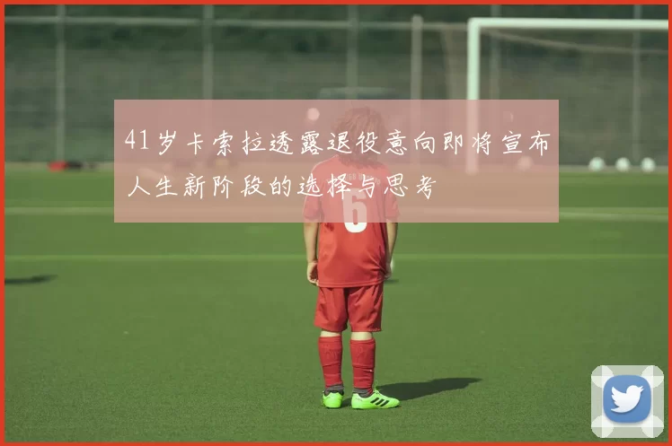 41岁卡索拉透露退役意向即将宣布人生新阶段的选择与思考