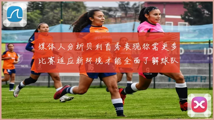 媒体人分析贝利首秀表现称需更多比赛适应新环境才能全面了解球队
