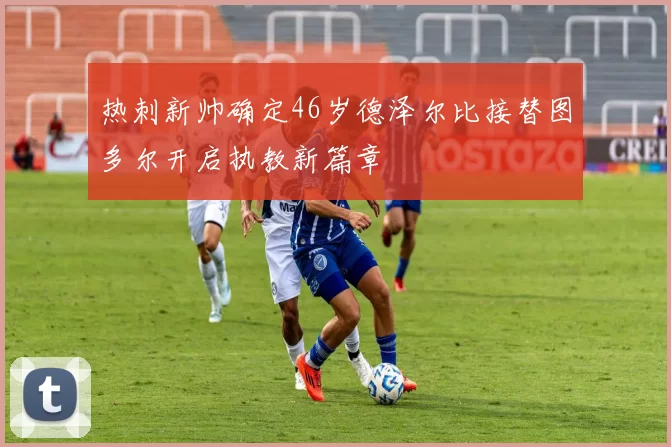 热刺新帅确定46岁德泽尔比接替图多尔开启执教新篇章