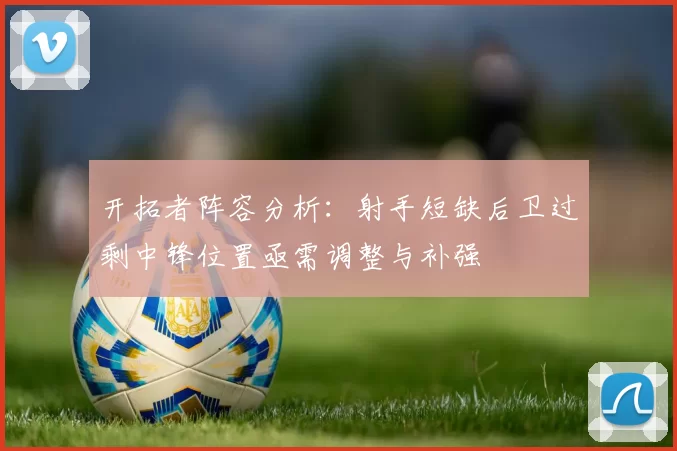 开拓者阵容分析：射手短缺后卫过剩中锋位置亟需调整与补强