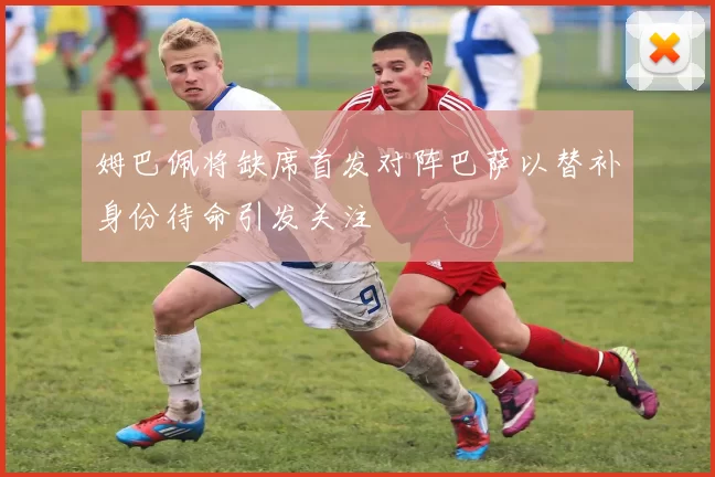 姆巴佩将缺席首发对阵巴萨以替补身份待命引发关注