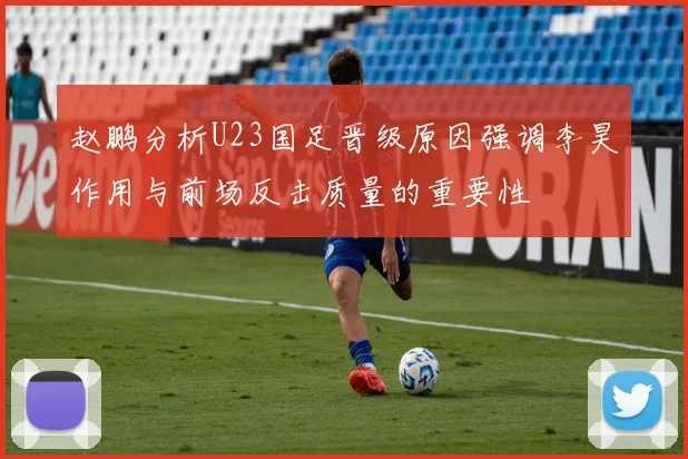 赵鹏分析U23国足晋级原因强调李昊作用与前场反击质量的重要性