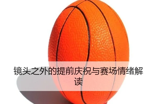 镜头之外的提前庆祝与赛场情绪解读（jiuyou）